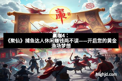 赢咖4：《聚仙》捕鱼达人休闲赚钱两不误——开启您的黄金渔场梦想